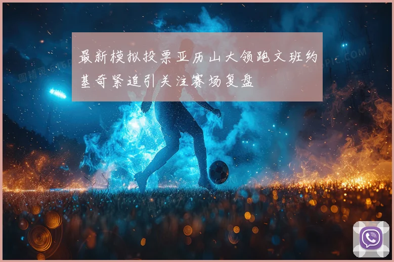 最新模拟投票亚历山大领跑文班约基奇紧追引关注赛场复盘