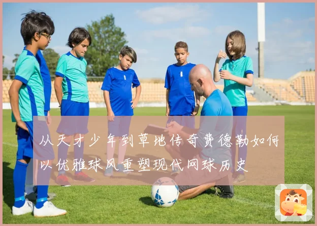 从天才少年到草地传奇费德勒如何以优雅球风重塑现代网球历史