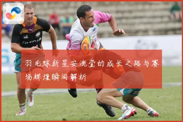 羽毛球新星安洗莹的成长之路与赛场辉煌瞬间解析
