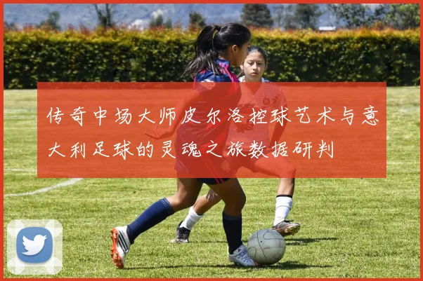 传奇中场大师皮尔洛控球艺术与意大利足球的灵魂之旅数据研判