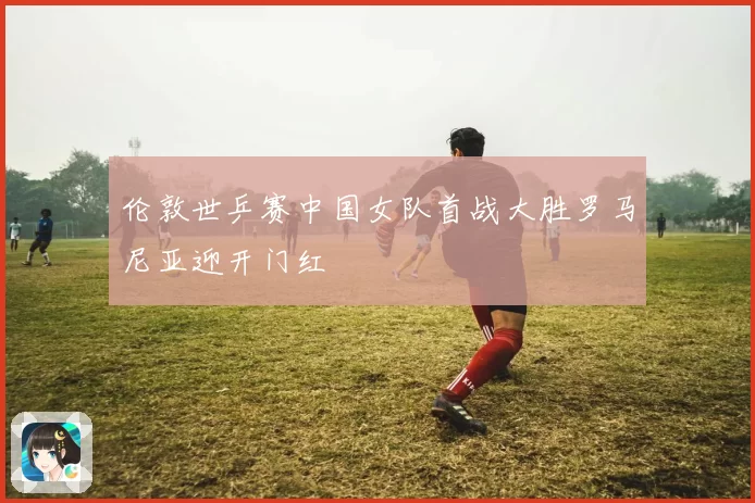 伦敦世乒赛中国女队首战大胜罗马尼亚迎开门红