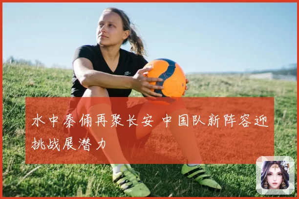 水中秦俑再聚长安 中国队新阵容迎挑战展潜力