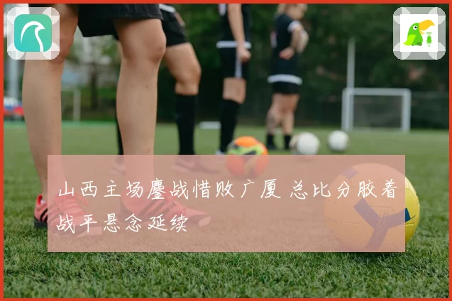 山西主场鏖战惜败广厦 总比分胶着战平悬念延续