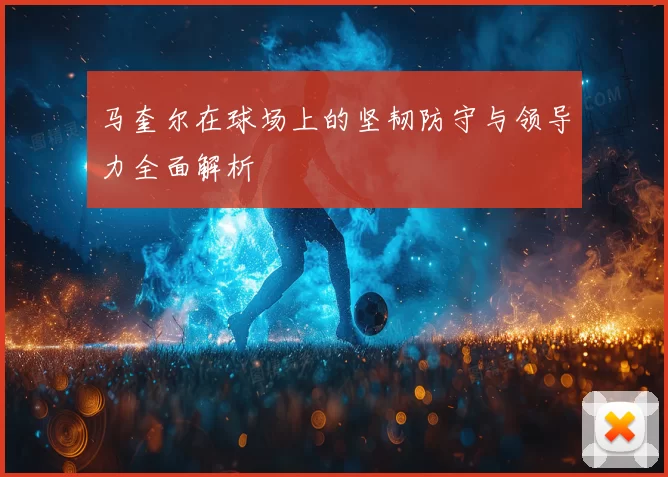 马奎尔在球场上的坚韧防守与领导力全面解析