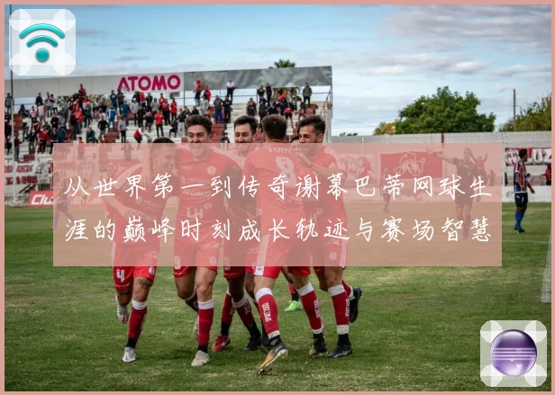 从世界第一到传奇谢幕巴蒂网球生涯的巅峰时刻成长轨迹与赛场智慧全景回顾