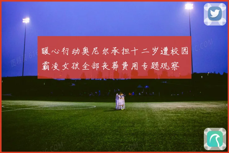 暖心行动奥尼尔承担十二岁遭校园霸凌女孩全部丧葬费用专题观察