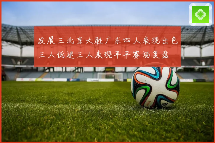 发展三北京大胜广东四人表现出色三人低迷三人表现平平赛场复盘