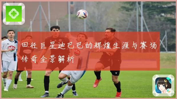 田径巨星迪巴巴的辉煌生涯与赛场传奇全景解析