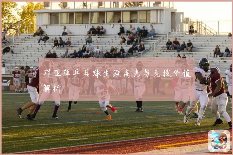邓亚萍乒乓球生涯高光与竞技价值解析