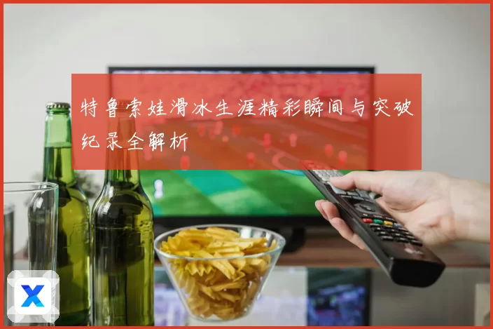特鲁索娃滑冰生涯精彩瞬间与突破纪录全解析