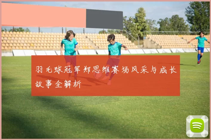 羽毛球冠军郑思维赛场风采与成长故事全解析