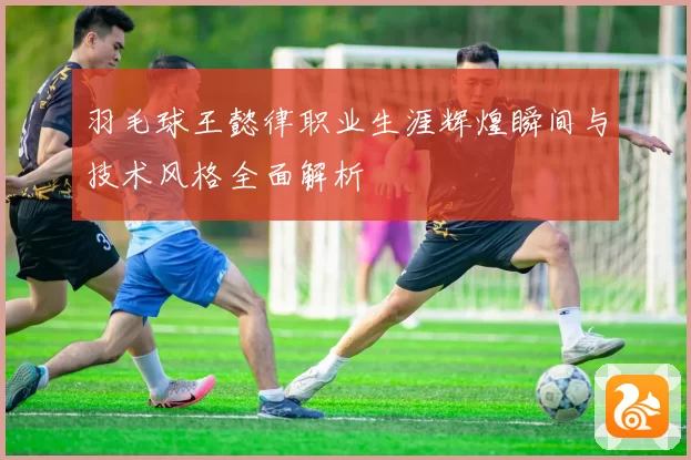 羽毛球王懿律职业生涯辉煌瞬间与技术风格全面解析