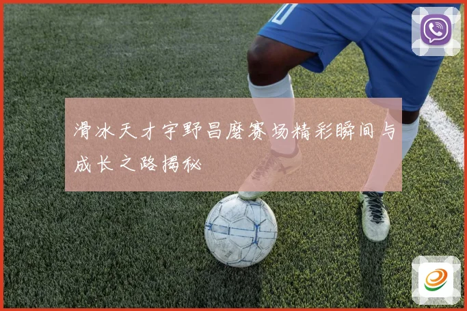 滑冰天才宇野昌磨赛场精彩瞬间与成长之路揭秘