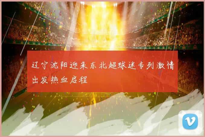 辽宁沈阳迎来东北超球迷专列激情出发热血启程