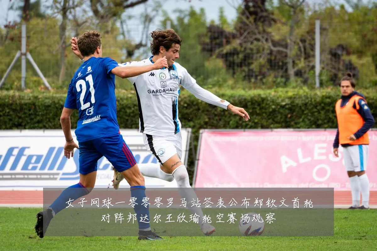 女子网球一零零零罗马站签表公布郑钦文首轮对阵邦达尔王欣瑜轮空赛场观察