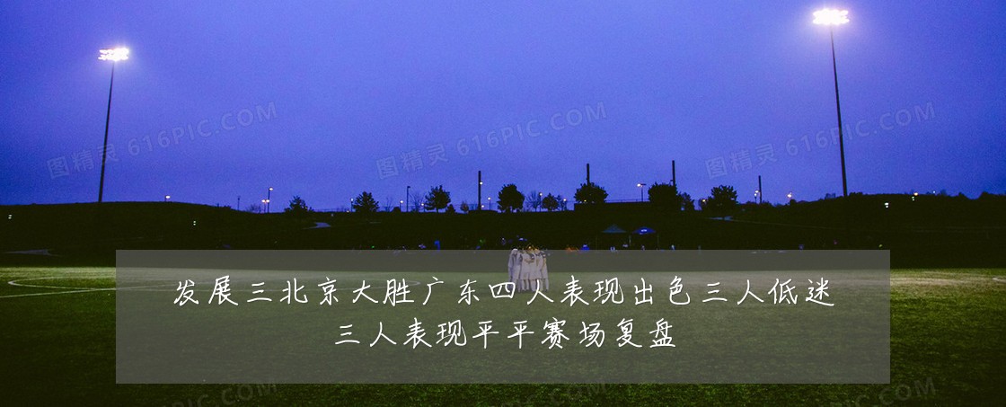 发展三北京大胜广东四人表现出色三人低迷三人表现平平赛场复盘