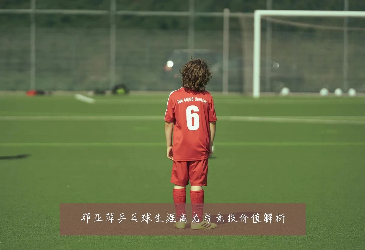 邓亚萍乒乓球生涯高光与竞技价值解析